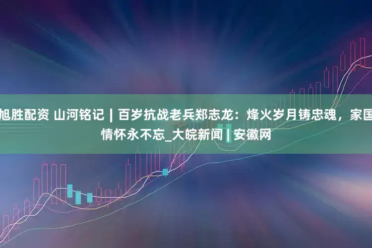 旭胜配资 山河铭记∣百岁抗战老兵郑志龙：烽火岁月铸忠魂，家国情怀永不忘_大皖新闻 | 安徽网