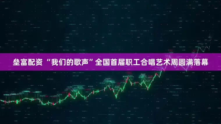垒富配资 “我们的歌声”全国首届职工合唱艺术周圆满落幕