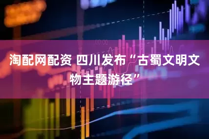 淘配网配资 四川发布“古蜀文明文物主题游径”