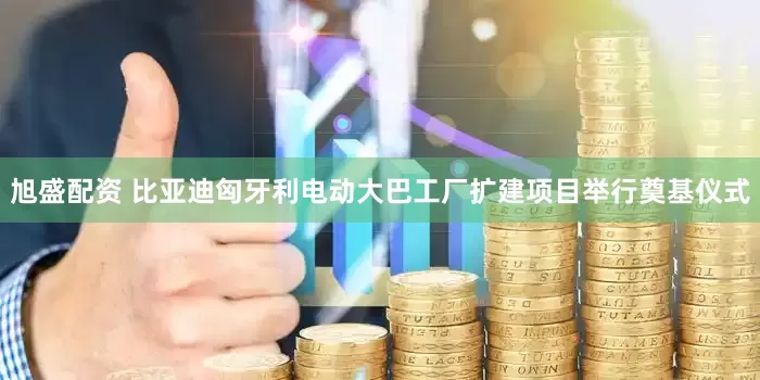 旭盛配资 比亚迪匈牙利电动大巴工厂扩建项目举行奠基仪式