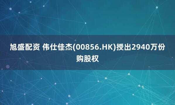 旭盛配资 伟仕佳杰(00856.HK)授出2940万份购股权