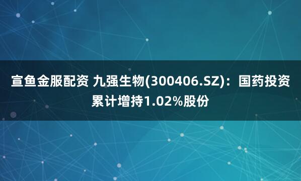 宣鱼金服配资 九强生物(300406.SZ)：国药投资累计增持1.02%股份
