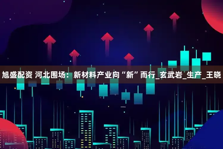 旭盛配资 河北围场：新材料产业向“新”而行_玄武岩_生产_王晓