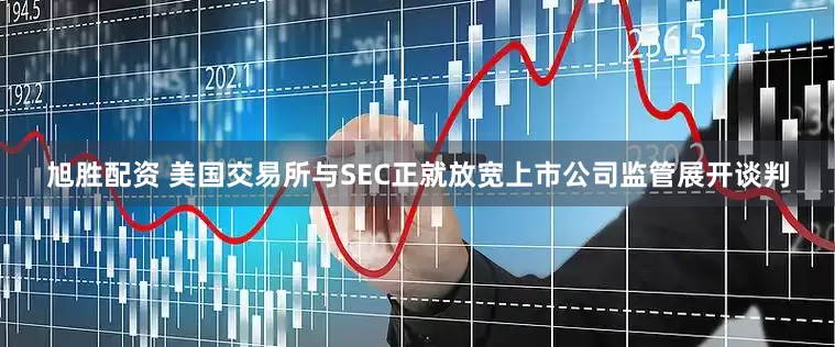 旭胜配资 美国交易所与SEC正就放宽上市公司监管展开谈判