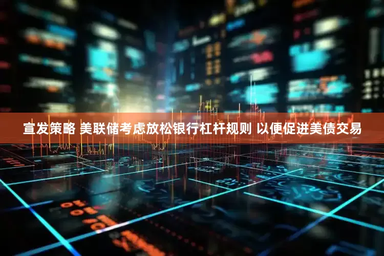 宣发策略 美联储考虑放松银行杠杆规则 以便促进美债交易