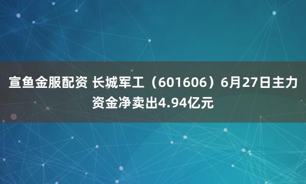 宣鱼金服配资 长城军工（601606）6月27日主力资金净卖出4.94亿元