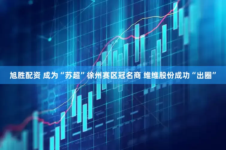 旭胜配资 成为“苏超”徐州赛区冠名商 维维股份成功“出圈”
