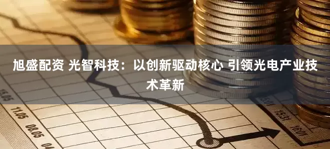 旭盛配资 光智科技：以创新驱动核心 引领光电产业技术革新