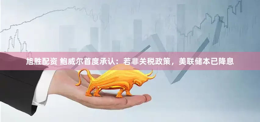 旭胜配资 鲍威尔首度承认：若非关税政策，美联储本已降息