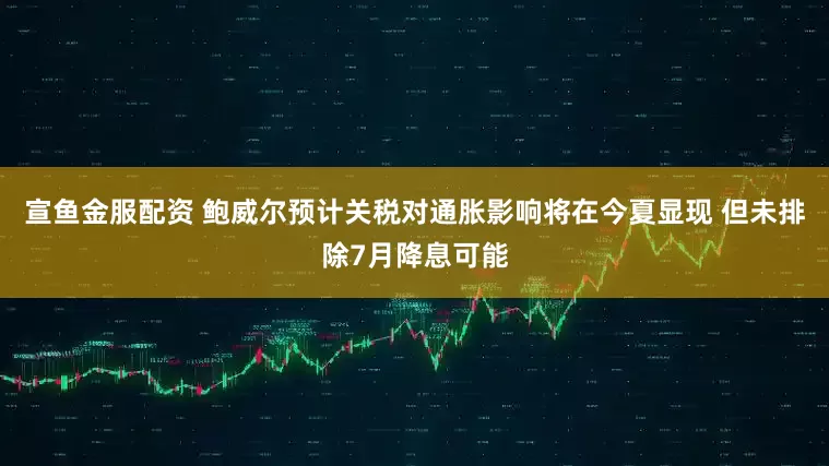 宣鱼金服配资 鲍威尔预计关税对通胀影响将在今夏显现 但未排除7月降息可能