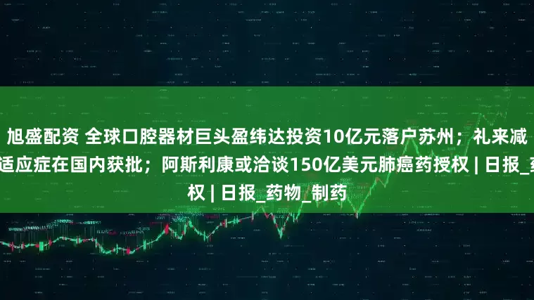 旭盛配资 全球口腔器材巨头盈纬达投资10亿元落户苏州；礼来减重药关键适应症在国内获批；阿斯利康或洽谈150亿美元肺癌药授权 | 日报_药物_制药