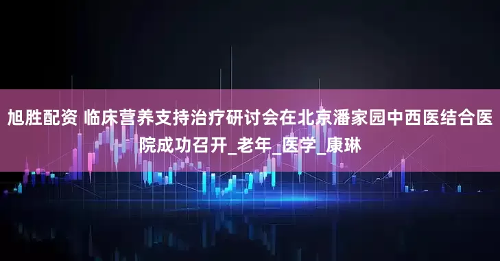 旭胜配资 临床营养支持治疗研讨会在北京潘家园中西医结合医院成功召开_老年_医学_康琳