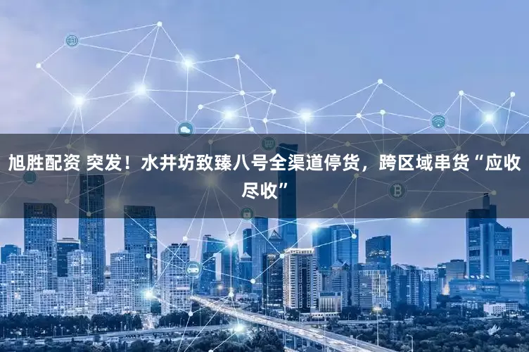 旭胜配资 突发！水井坊致臻八号全渠道停货，跨区域串货“应收尽收”