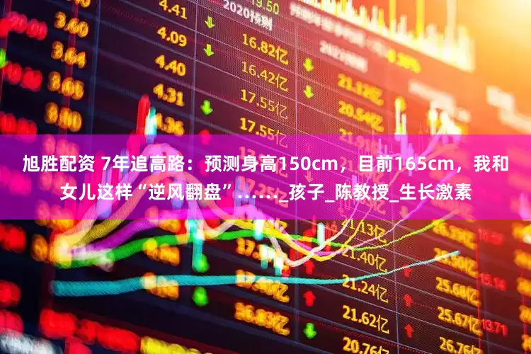 旭胜配资 7年追高路：预测身高150cm，目前165cm，我和女儿这样“逆风翻盘”……_孩子_陈教授_生长激素
