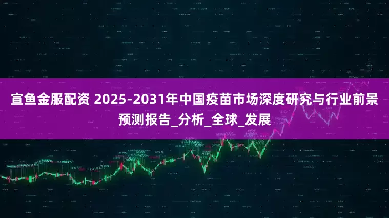 宣鱼金服配资 2025-2031年中国疫苗市场深度研究与行业前景预测报告_分析_全球_发展