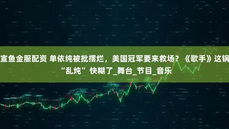 宣鱼金服配资 单依纯被批摆烂，美国冠军要来救场？《歌手》这锅 “乱炖” 快糊了_舞台_节目_音乐