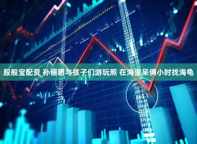 股般宝配资 孙俪晒与孩子们游玩照 在海里呆俩小时找海龟