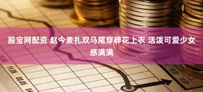 股宝网配资 赵今麦扎双马尾穿碎花上衣 活泼可爱少女感满满
