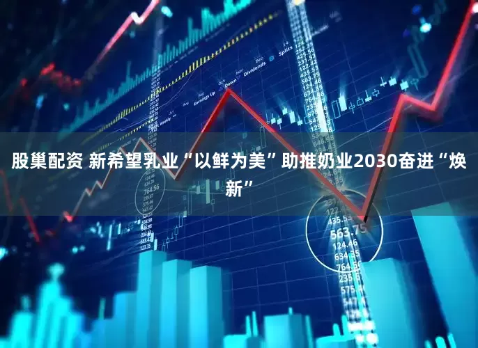 股巢配资 新希望乳业“以鲜为美”助推奶业2030奋进“焕新”