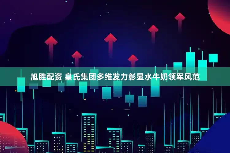 旭胜配资 皇氏集团多维发力彰显水牛奶领军风范