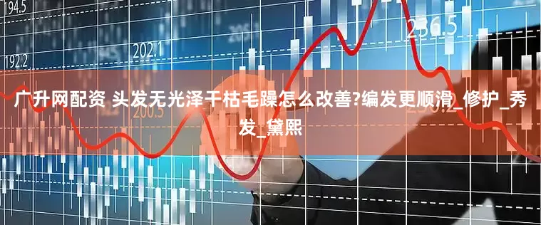 广升网配资 头发无光泽干枯毛躁怎么改善?编发更顺滑_修护_秀发_黛熙