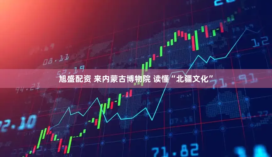 旭盛配资 来内蒙古博物院 读懂“北疆文化”