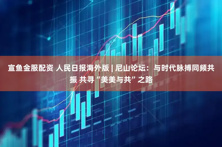 宣鱼金服配资 人民日报海外版 | 尼山论坛：与时代脉搏同频共振 共寻“美美与共”之路
