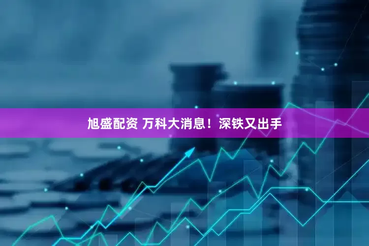 旭盛配资 万科大消息！深铁又出手