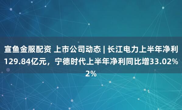 宣鱼金服配资 上市公司动态 | 长江电力上半年净利129.84亿元，宁德时代上半年净利同比增33.02%