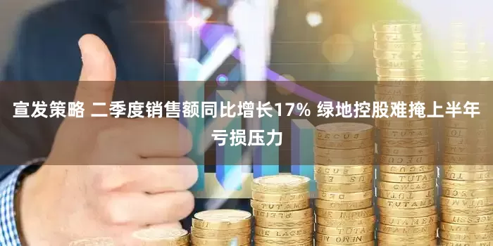 宣发策略 二季度销售额同比增长17% 绿地控股难掩上半年亏损压力