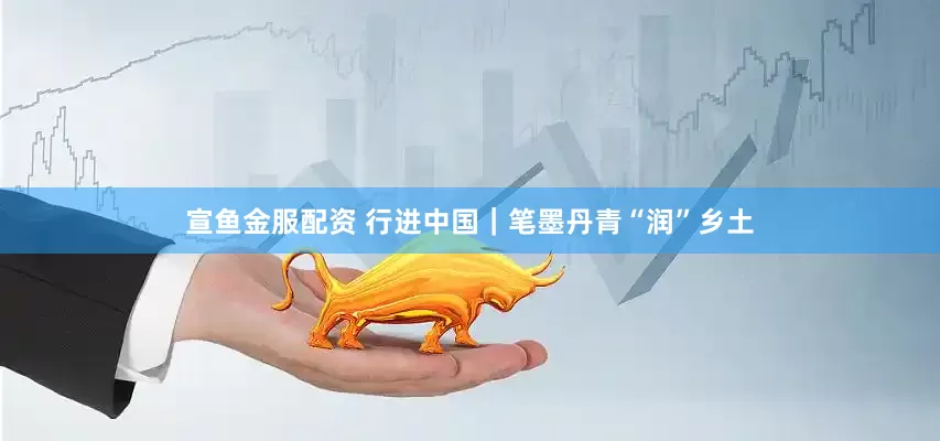 宣鱼金服配资 行进中国｜笔墨丹青“润”乡土