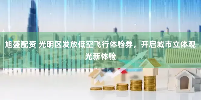 旭盛配资 光明区发放低空飞行体验券，开启城市立体观光新体验