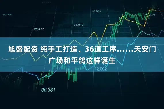 旭盛配资 纯手工打造、36道工序……天安门广场和平鸽这样诞生