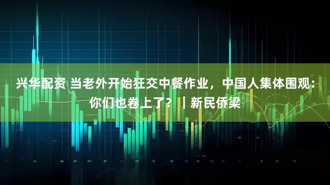 兴华配资 当老外开始狂交中餐作业，中国人集体围观：你们也卷上了？｜新民侨梁