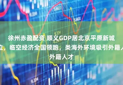 徐州赤盈配资 顺义GDP居北京平原新城首位，临空经济全国领跑，类海外环境吸引外籍人才