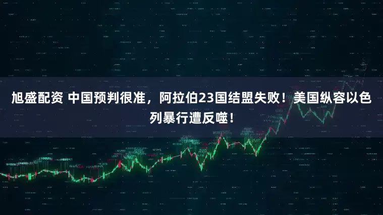 旭盛配资 中国预判很准，阿拉伯23国结盟失败！美国纵容以色列暴行遭反噬！