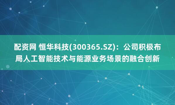 配资网 恒华科技(300365.SZ)：公司积极布局人工智能技术与能源业务场景的融合创新