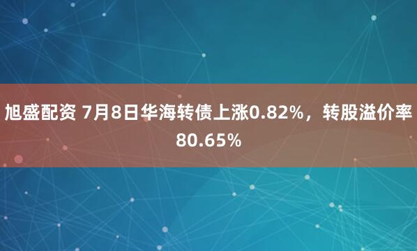 旭盛配资 7月8日华海转债上涨0.82%，转股溢价率80.65%