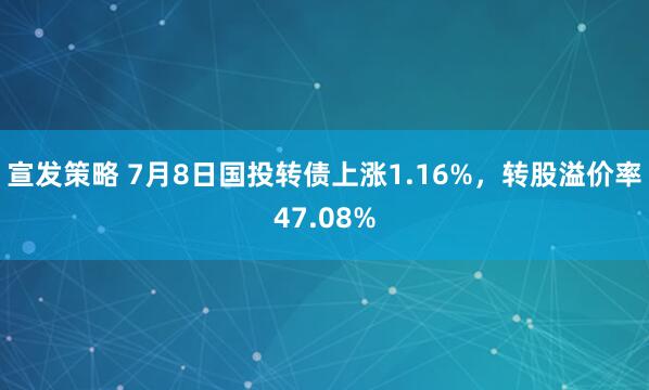 宣发策略 7月8日国投转债上涨1.16%，转股溢价率47.08%
