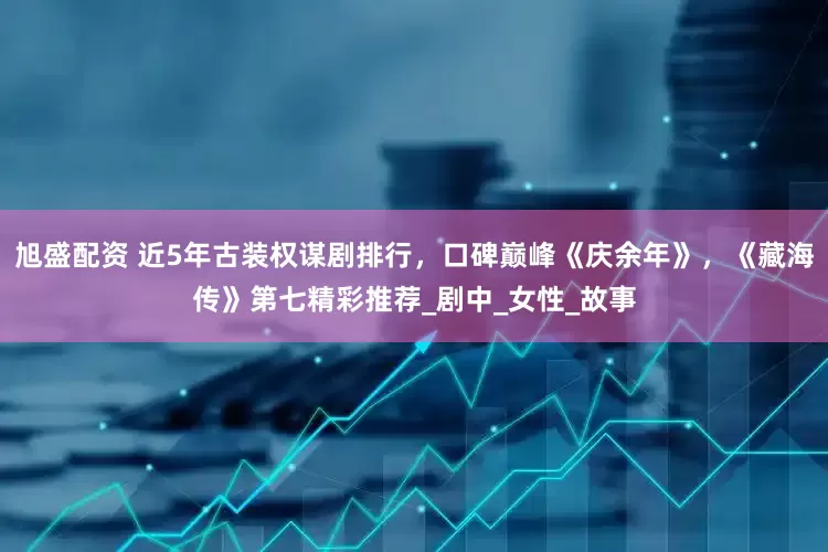 旭盛配资 近5年古装权谋剧排行，口碑巅峰《庆余年》，《藏海传》第七精彩推荐_剧中_女性_故事