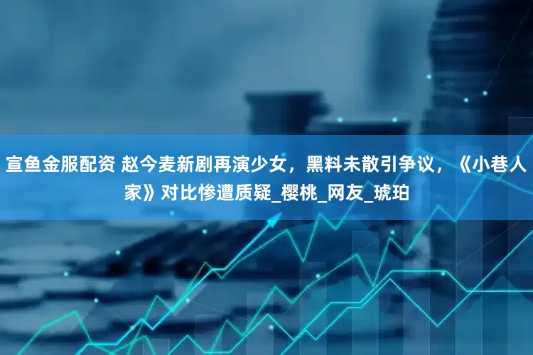 宣鱼金服配资 赵今麦新剧再演少女,黑料未散引争议,《小巷人家》对比惨遭质疑_樱桃_网友_琥珀