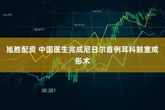 旭胜配资 中国医生完成尼日尔首例耳科鼓室成形术