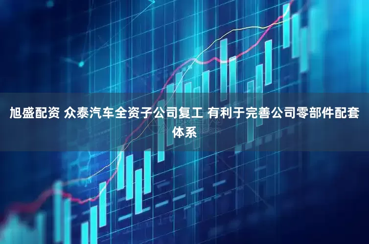 旭盛配资 众泰汽车全资子公司复工 有利于完善公司零部件配套体系