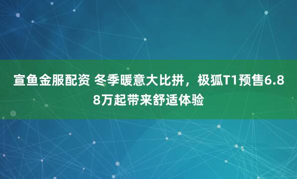 宣鱼金服配资 冬季暖意大比拼，极狐T1预售6.88万起带来舒适体验