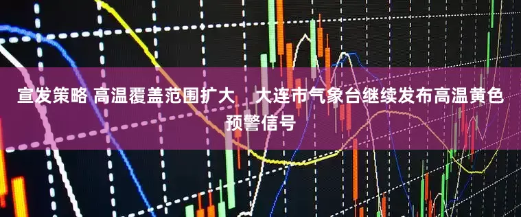 宣发策略 高温覆盖范围扩大    大连市气象台继续发布高温黄色预警信号